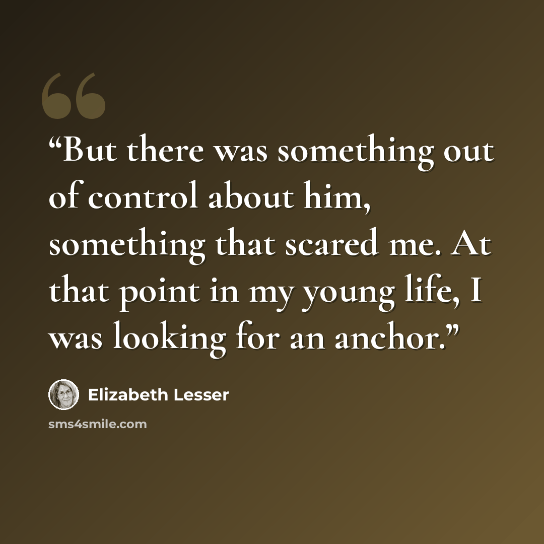 “But there was something out of control about him, something that scared me. At that point in my young life, I was looking for an anchor.” quote by Elizabeth Lesser