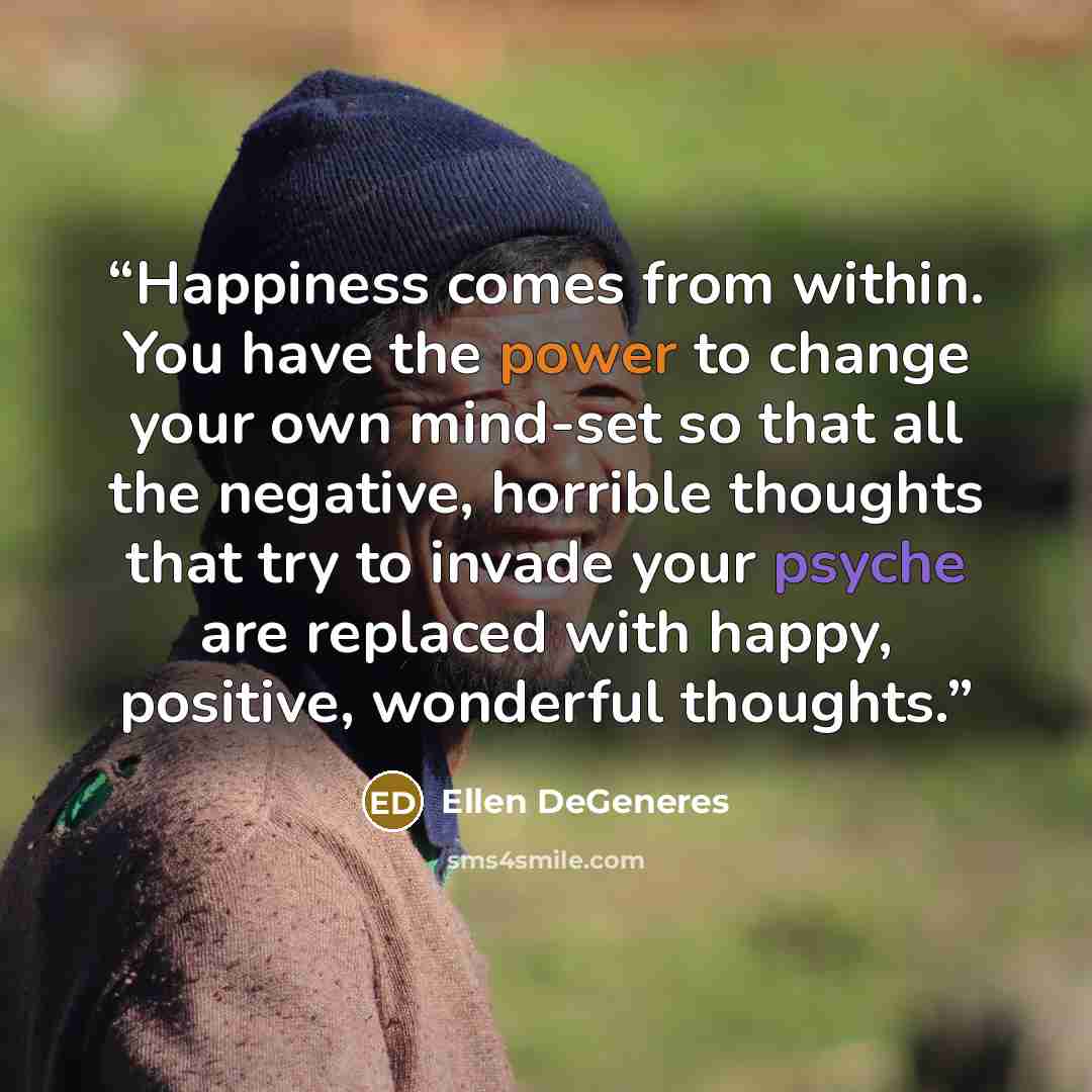 “Happiness comes from within. You have the power to change your own mind-set so that all the negative, horrible thoughts that try to invade your psyche are replaced with happy, positive, wonderful thoughts.” quote by Ellen DeGeneres
