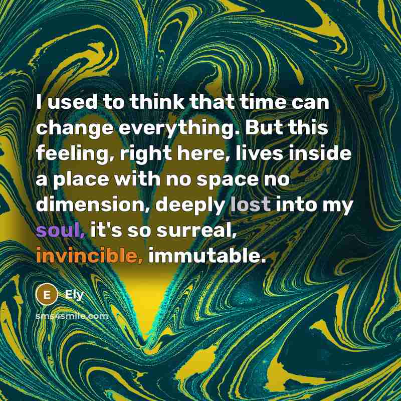 “I used to think that time can change everything. But this feeling, right here, lives inside a place with no space no dimension, deeply lost into my soul, it's so surreal, invincible, immutable.” quote by Ely
