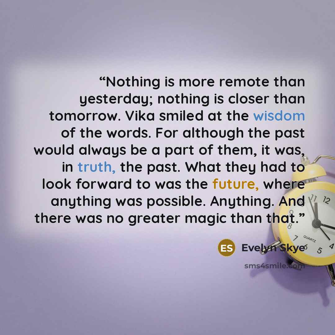 “Nothing is more remote than yesterday; nothing is closer than tomorrow. Vika smiled at the wisdom of the words. For although the past would always be a part of them, it was, in truth, the past. What they had to look forward to was the future, where anything was possible. Anything. And there was no…” quote by Evelyn Skye