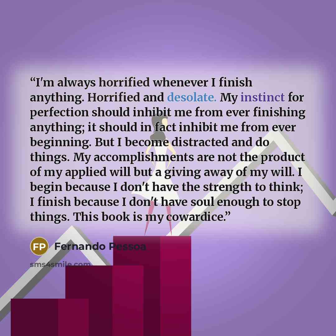 “I'm always horrified whenever I finish anything. Horrified and desolate. My instinct for perfection should inhibit me from ever finishing anything; it should in fact inhibit me from ever beginning. But I become distracted and do things. My accomplishments are not the product of my applied will but…” quote by Fernando Pessoa