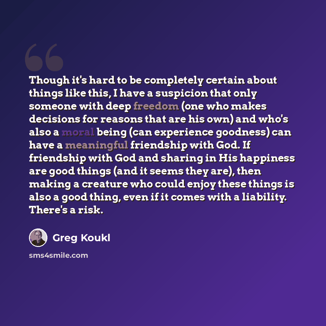 “Though it's hard to be completely certain about things like this, I have a suspicion that only someone with deep freedom (one who makes decisions for reasons that are his own) and who's also a moral being (can experience goodness) can have a meaningful friendship with God. If friendship with God…” quote by Greg Koukl