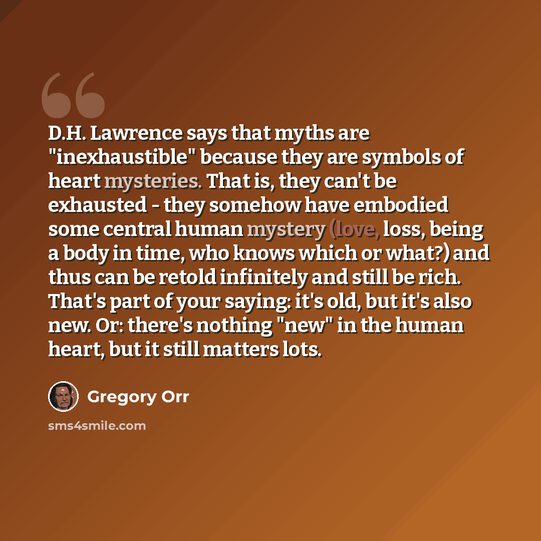 “D.H. Lawrence says that myths are "inexhaustible" because they are symbols of heart mysteries. That is, they can't be exhausted - they somehow have embodied some central human mystery (love, loss, being a body in time, who knows which or what?) and thus can be retold infinitely and still be rich…” quote by Gregory Orr