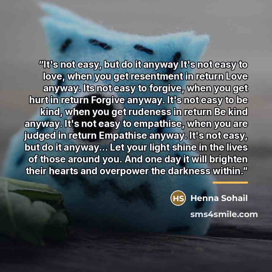 “It's not easy, but do it anyway It's not easy to love, when you get resentment in return Love anyway. Its not easy to forgive, when you get hurt in return Forgive anyway. It's not easy to be kind, when you get rudeness in return Be kind anyway. It's not easy to empathise, when you are judged in…” quote by Henna Sohail