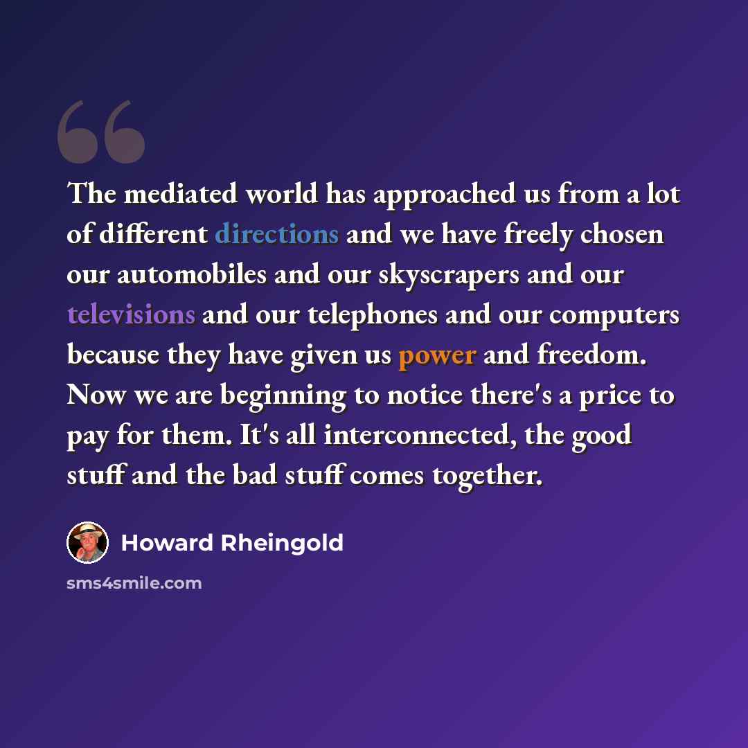 “The mediated world has approached us from a lot of different directions and we have freely chosen our automobiles and our skyscrapers and our televisions and our telephones and our computers because they have given us power and freedom. Now we are beginning to notice there's a price to pay for…” quote by Howard Rheingold