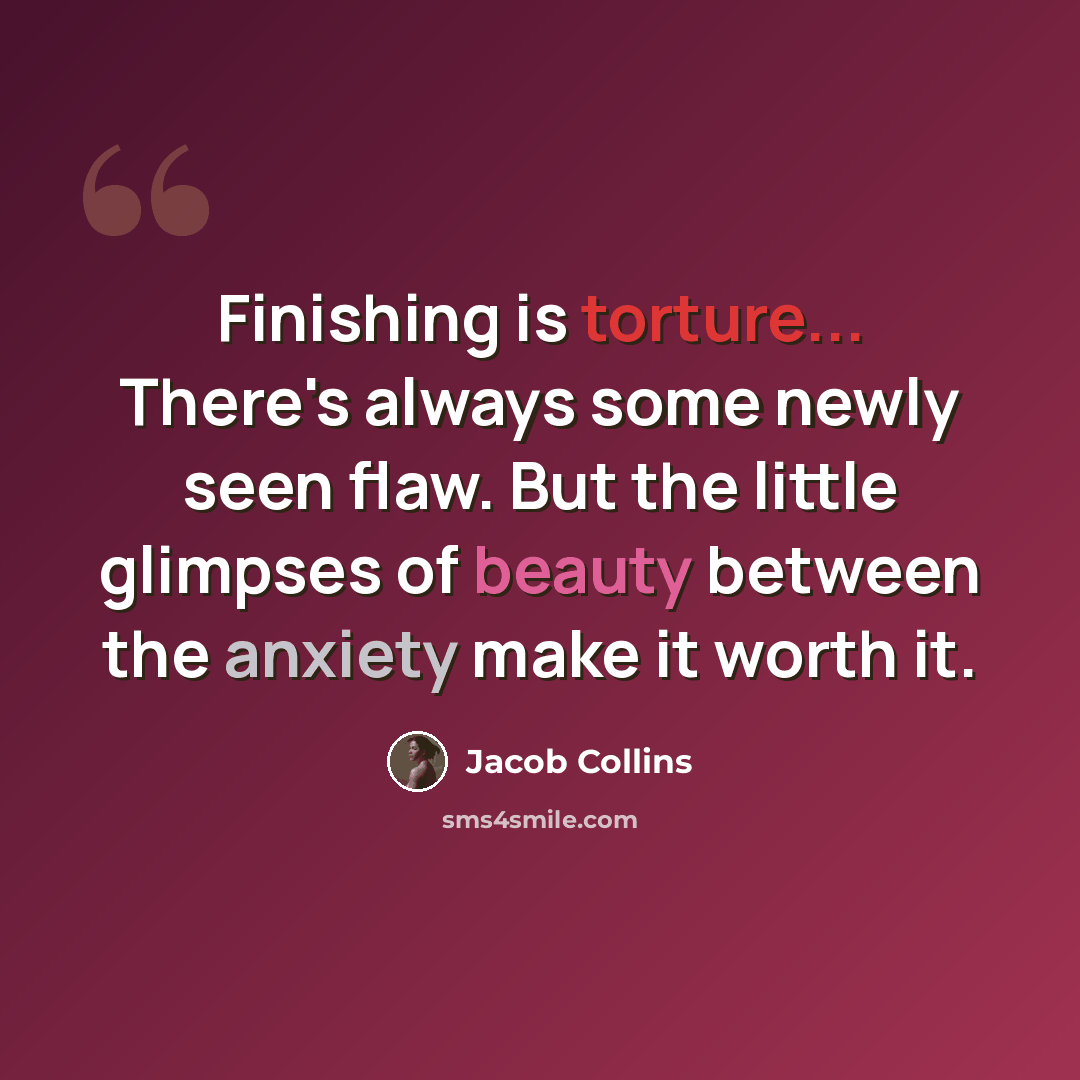 “Finishing is torture... There's always some newly seen flaw. But the little glimpses of beauty between the anxiety make it worth it.” quote by Jacob Collins
