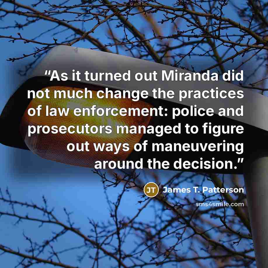 “As it turned out Miranda did not much change the practices of law enforcement: police and prosecutors managed to figure out ways of maneuvering around the decision.” quote by James T. Patterson