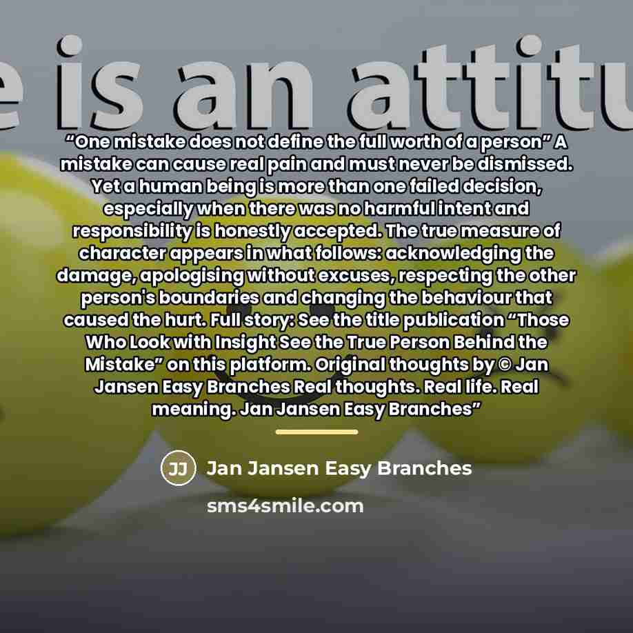 “One mistake does not define the full worth of a person” A mistake can cause real pain and must never be dismissed. Yet a human being is more than one failed decision, especially when there was no harmful intent and responsibility is honestly accepted. The true measure of character appears in what…” quote by Jan Jansen Easy Branches