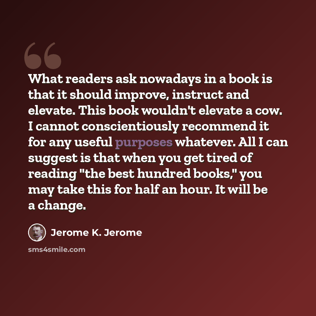 “What readers ask nowadays in a book is that it should improve, instruct and elevate. This book wouldn't elevate a cow. I cannot conscientiously recommend it for any useful purposes whatever. All I can suggest is that when you get tired of reading "the best hundred books," you may take this for…” quote by Jerome K. Jerome
