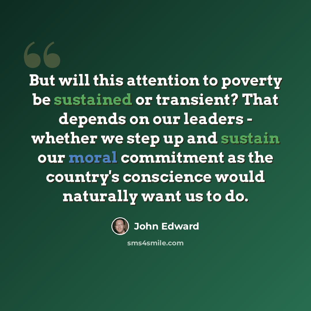 “But will this attention to poverty be sustained or transient? That depends on our leaders - whether we step up and sustain our moral commitment as the country's conscience would naturally want us to do.” quote by John Edward