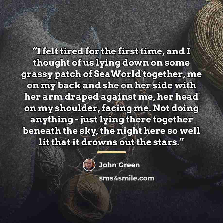 “I felt tired for the first time, and I thought of us lying down on some grassy patch of SeaWorld together, me on my back and she on her side with her arm draped against me, her head on my shoulder, facing me. Not doing anything - just lying there together beneath the sky, the night here so well…” quote by John Green