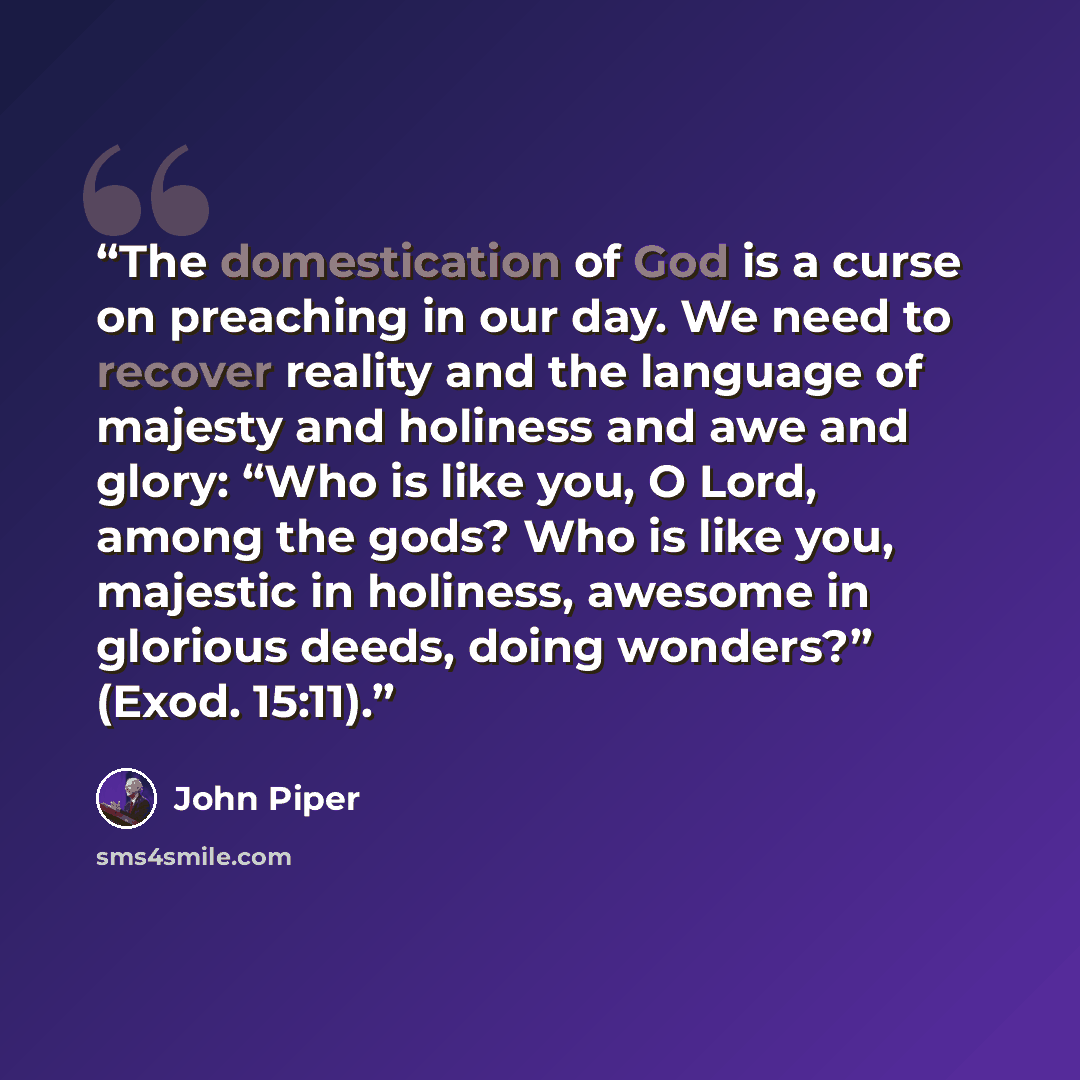 “The domestication of God is a curse on preaching in our day. We need to recover reality and the language of majesty and holiness and awe and glory: “Who is like you, O Lord, among the gods? Who is like you, majestic in holiness, awesome in glorious deeds, doing wonders?” (Exod. 15:11).” quote by John Piper