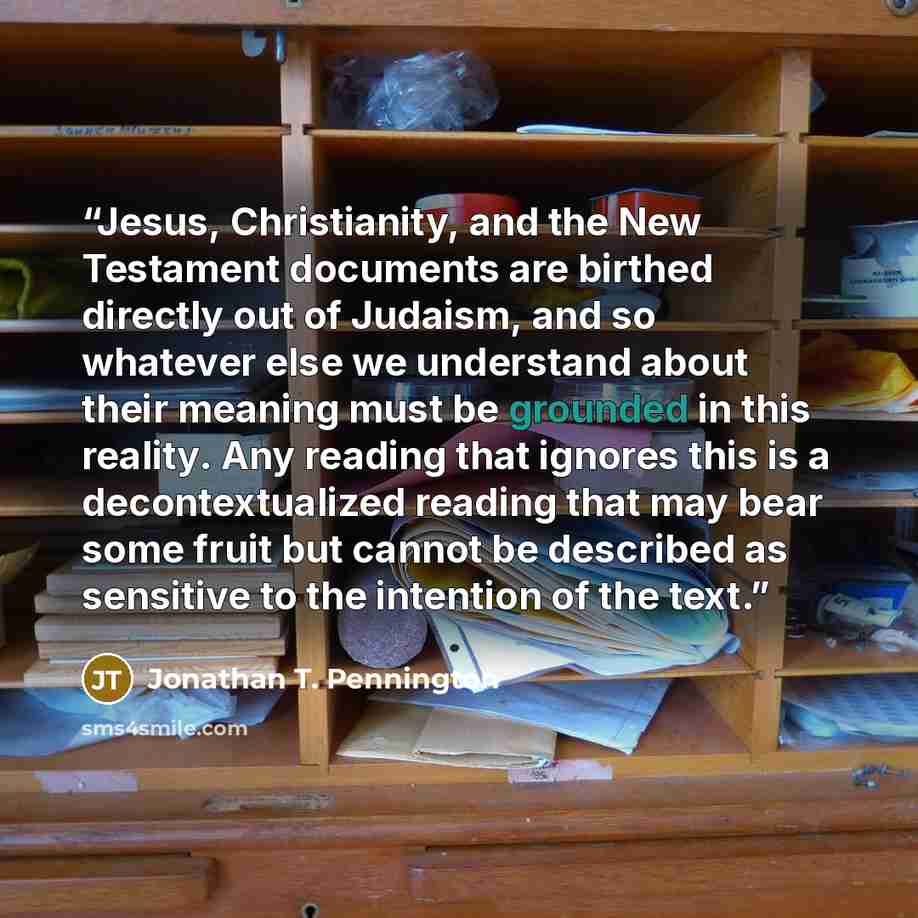 “Jesus, Christianity, and the New Testament documents are birthed directly out of Judaism, and so whatever else we understand about their meaning must be grounded in this reality. Any reading that ignores this is a decontextualized reading that may bear some fruit but cannot be described as…” quote by Jonathan T. Pennington