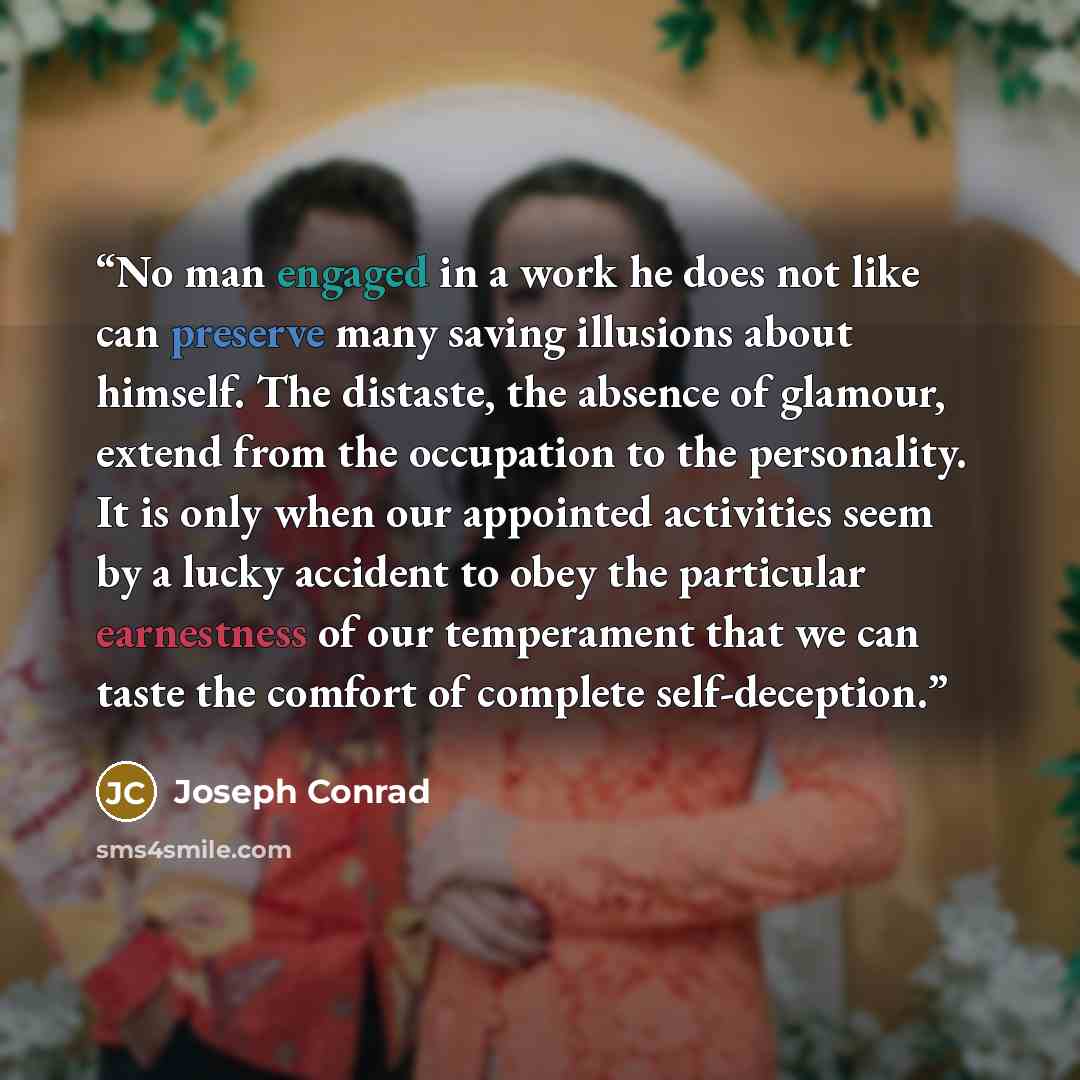 “No man engaged in a work he does not like can preserve many saving illusions about himself. The distaste, the absence of glamour, extend from the occupation to the personality. It is only when our appointed activities seem by a lucky accident to obey the particular earnestness of our temperament…” quote by Joseph Conrad