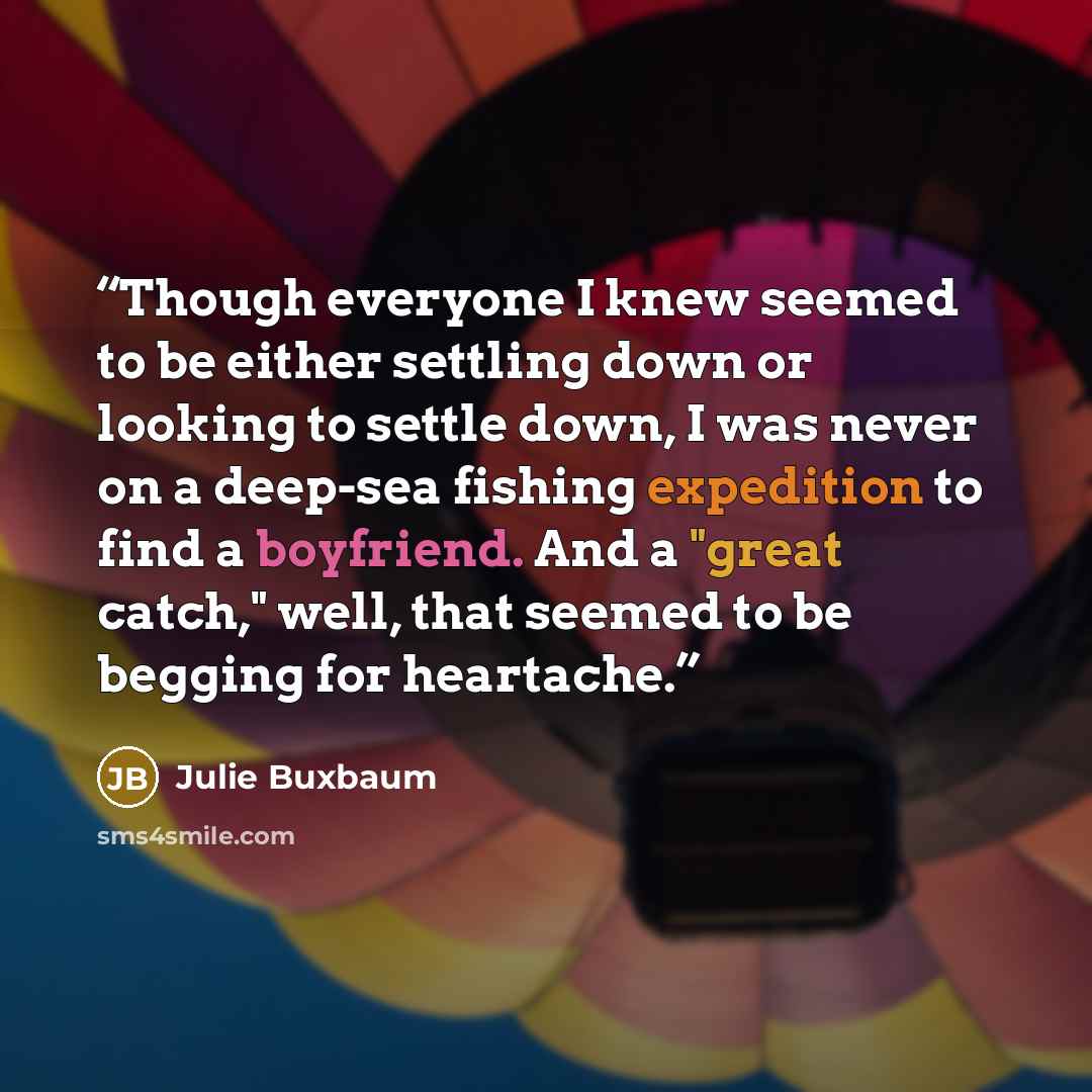 “Though everyone I knew seemed to be either settling down or looking to settle down, I was never on a deep-sea fishing expedition to find a boyfriend. And a "great catch," well, that seemed to be begging for heartache.” quote by Julie Buxbaum