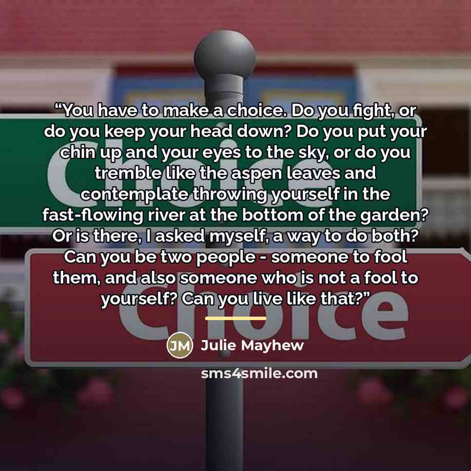 “You have to make a choice. Do you fight, or do you keep your head down? Do you put your chin up and your eyes to the sky, or do you tremble like the aspen leaves and contemplate throwing yourself in the fast-flowing river at the bottom of the garden? Or is there, I asked myself, a way to do both?…” quote by Julie Mayhew