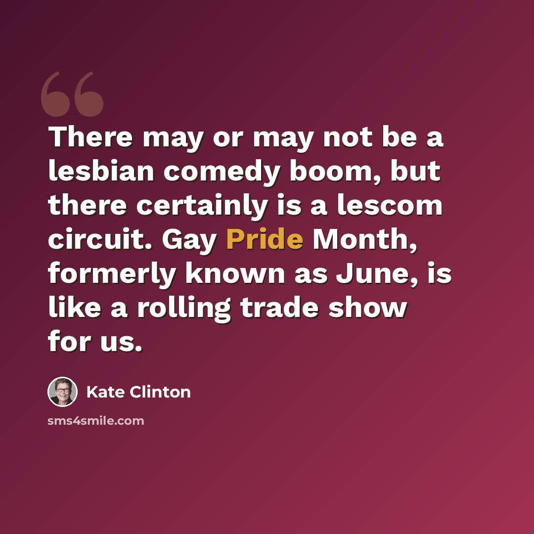 “There may or may not be a lesbian comedy boom, but there certainly is a lescom circuit. Gay Pride Month, formerly known as June, is like a rolling trade show for us.” quote by Kate Clinton