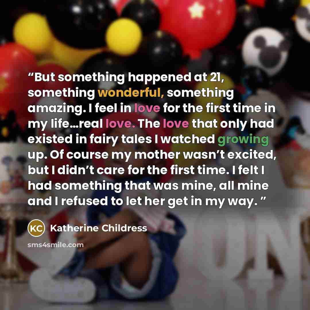 “But something happened at 21, something wonderful, something amazing. I feel in love for the first time in my life…real love. The love that only had existed in fairy tales I watched growing up. Of course my mother wasn’t excited, but I didn’t care for the first time. I felt I had something that…” quote by Katherine Childress