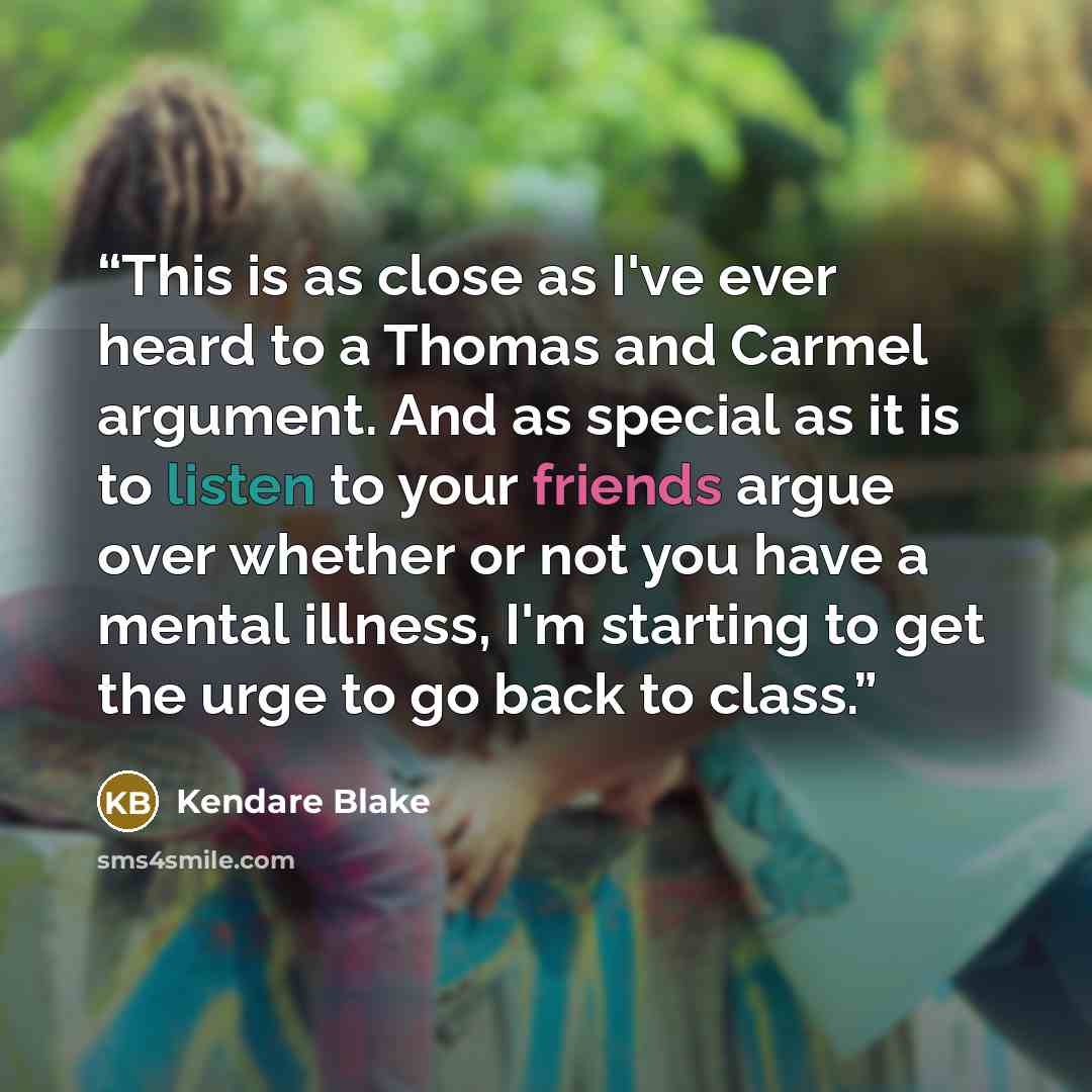 “This is as close as I've ever heard to a Thomas and Carmel argument. And as special as it is to listen to your friends argue over whether or not you have a mental illness, I'm starting to get the urge to go back to class.” quote by Kendare blake