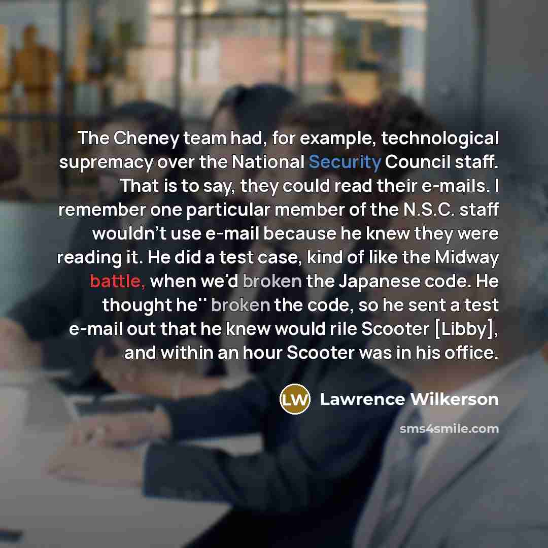 “The Cheney team had, for example, technological supremacy over the National Security Council staff. That is to say, they could read their e-mails. I remember one particular member of the N.S.C. staff wouldn't use e-mail because he knew they were reading it. He did a test case, kind of like the…” quote by Lawrence Wilkerson