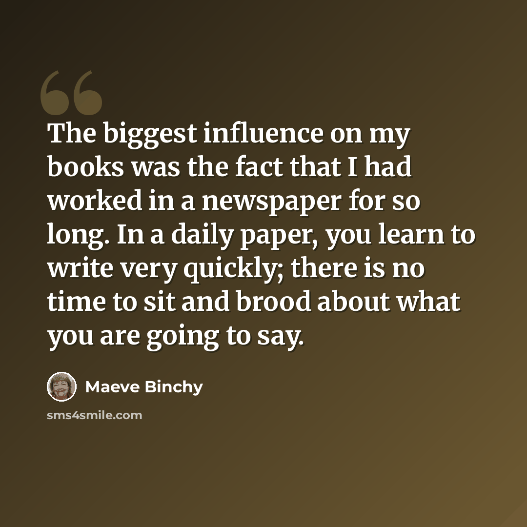 “The biggest influence on my books was the fact that I had worked in a newspaper for so long. In a daily paper, you learn to write very quickly; there is no time to sit and brood about what you are going to say.” quote by Maeve Binchy