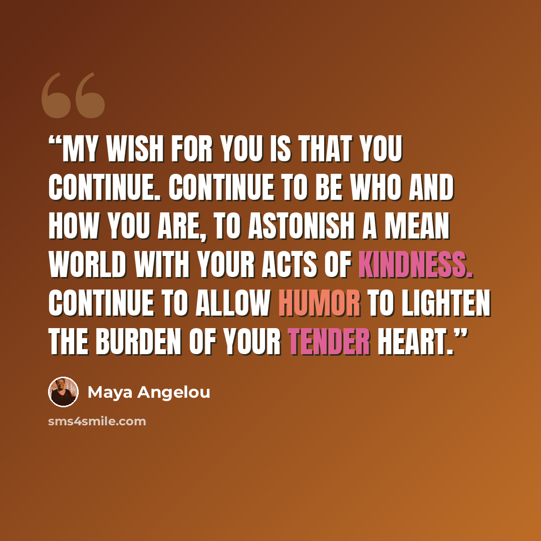 “My wish for you is that you continue. Continue to be who and how you are, to astonish a mean world with your acts of kindness. Continue to allow humor to lighten the burden of your tender heart.” quote by Maya Angelou