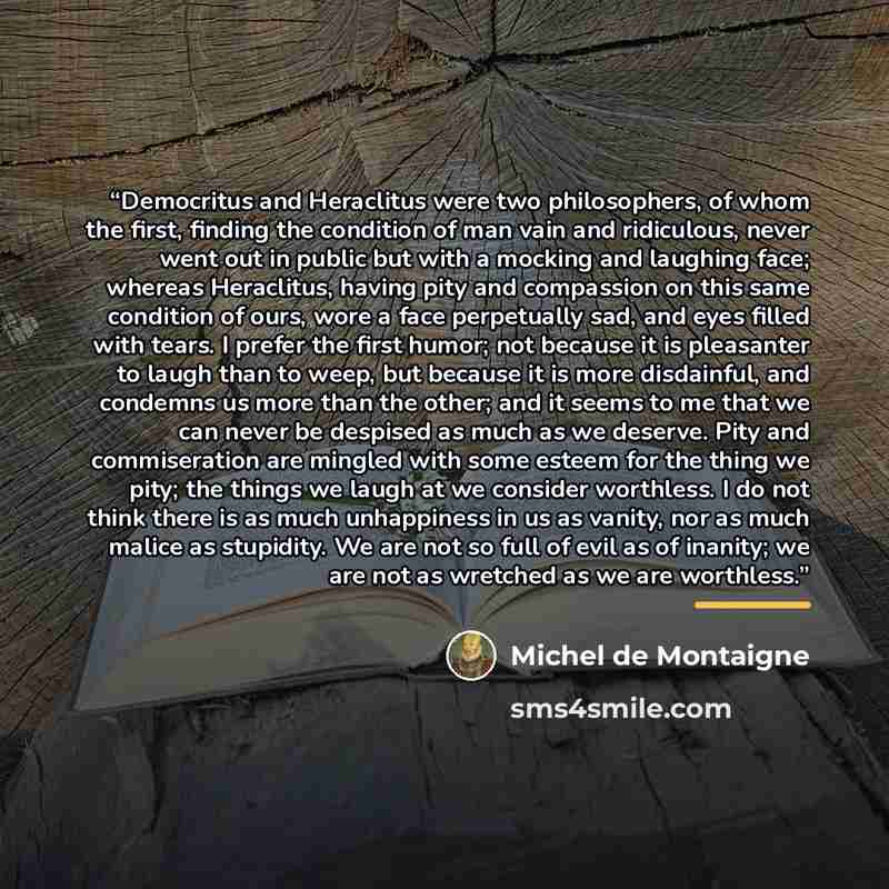 “Democritus and Heraclitus were two philosophers, of whom the first, finding the condition of man vain and ridiculous, never went out in public but with a mocking and laughing face; whereas Heraclitus, having pity and compassion on this same condition of ours, wore a face perpetually sad, and eyes…” quote by Michel de Montaigne