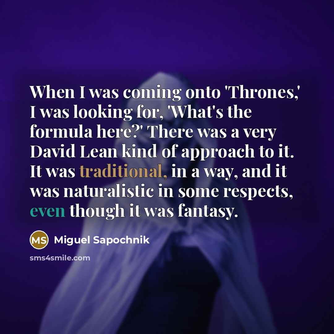 “When I was coming onto 'Thrones,' I was looking for, 'What's the formula here?' There was a very David Lean kind of approach to it. It was traditional, in a way, and it was naturalistic in some respects, even though it was fantasy.” quote by Miguel Sapochnik