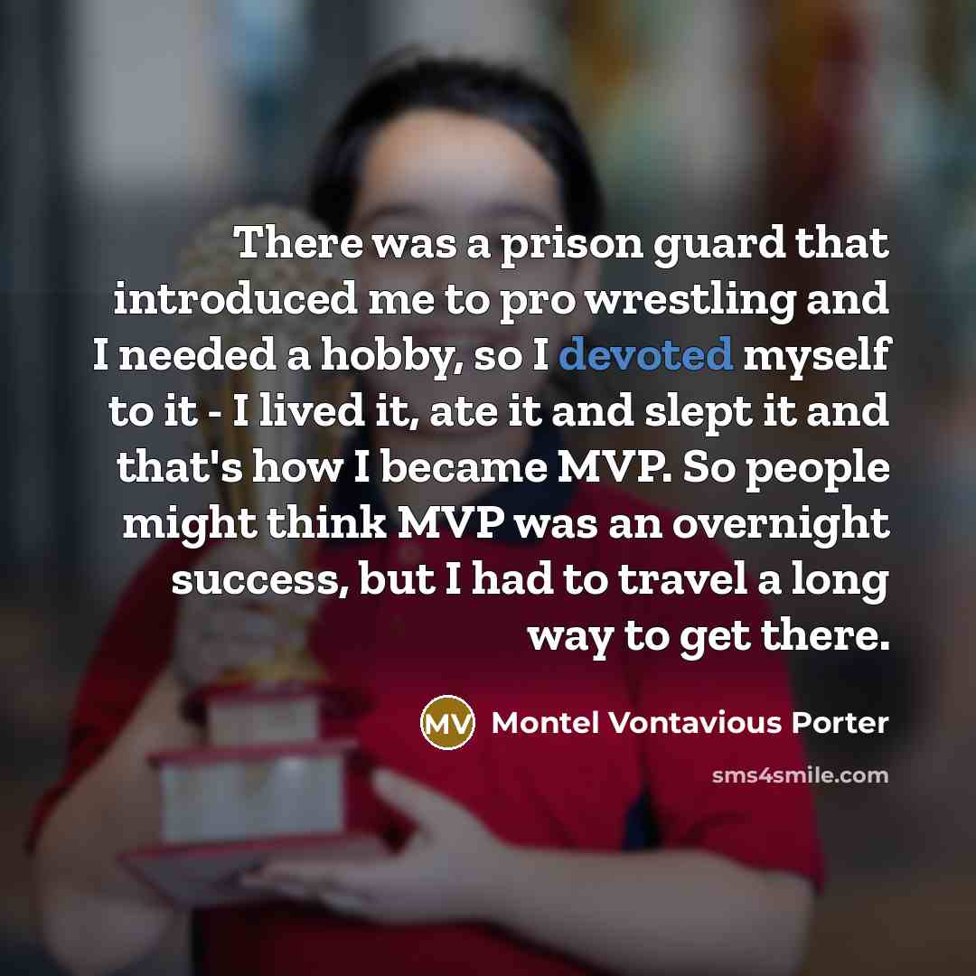 “There was a prison guard that introduced me to pro wrestling and I needed a hobby, so I devoted myself to it - I lived it, ate it and slept it and that's how I became MVP. So people might think MVP was an overnight success, but I had to travel a long way to get there.” quote by Montel Vontavious Porter