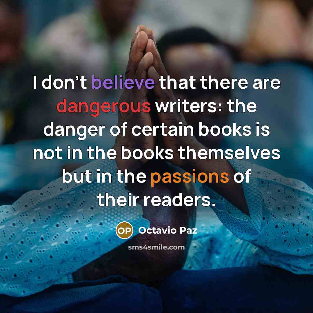 “I don't believe that there are dangerous writers: the danger of certain books is not in the books themselves but in the passions of their readers.” quote by Octavio Paz