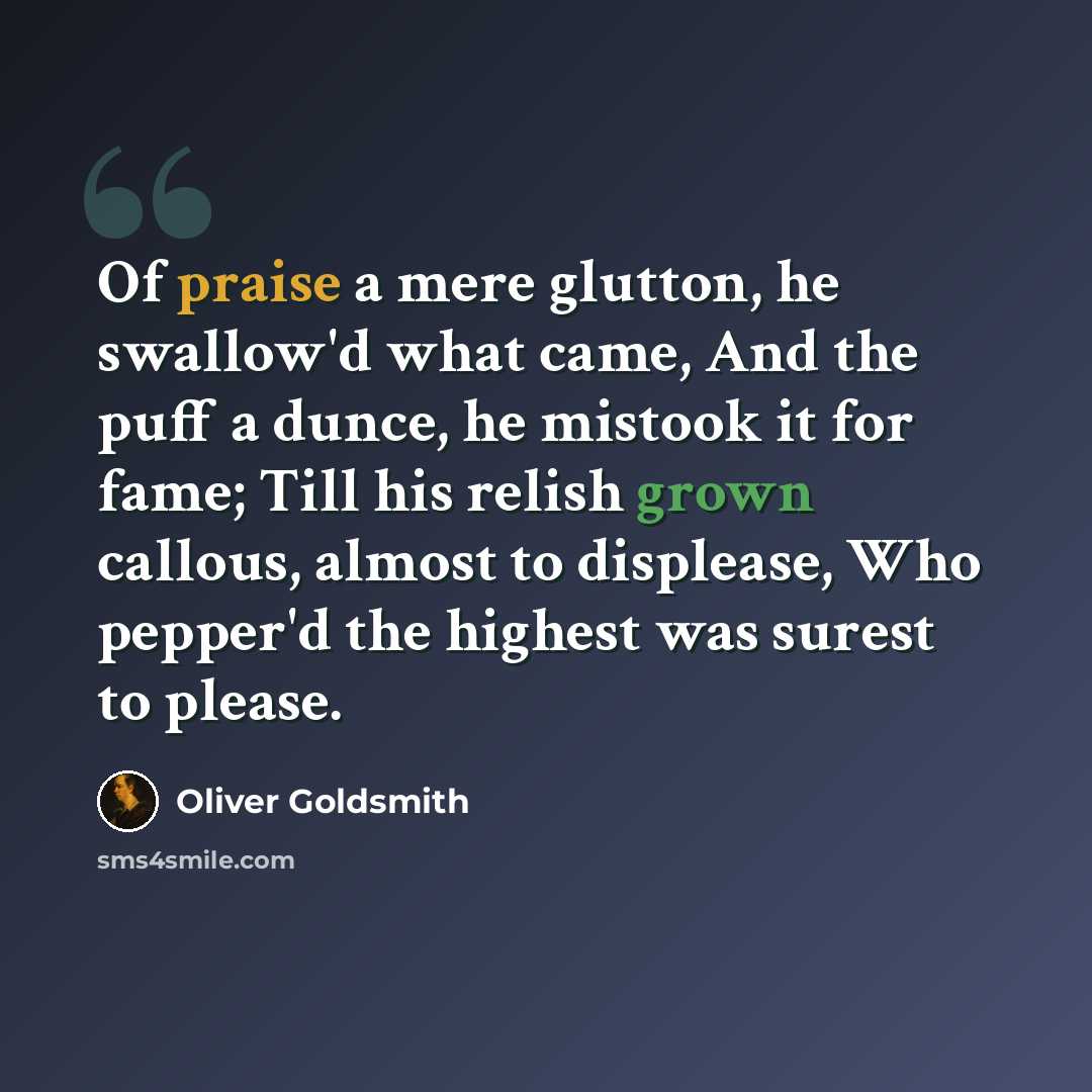 “Of praise a mere glutton, he swallow'd what came, And the puff a dunce, he mistook it for fame; Till his relish grown callous, almost to displease, Who pepper'd the highest was surest to please.” quote by Oliver Goldsmith