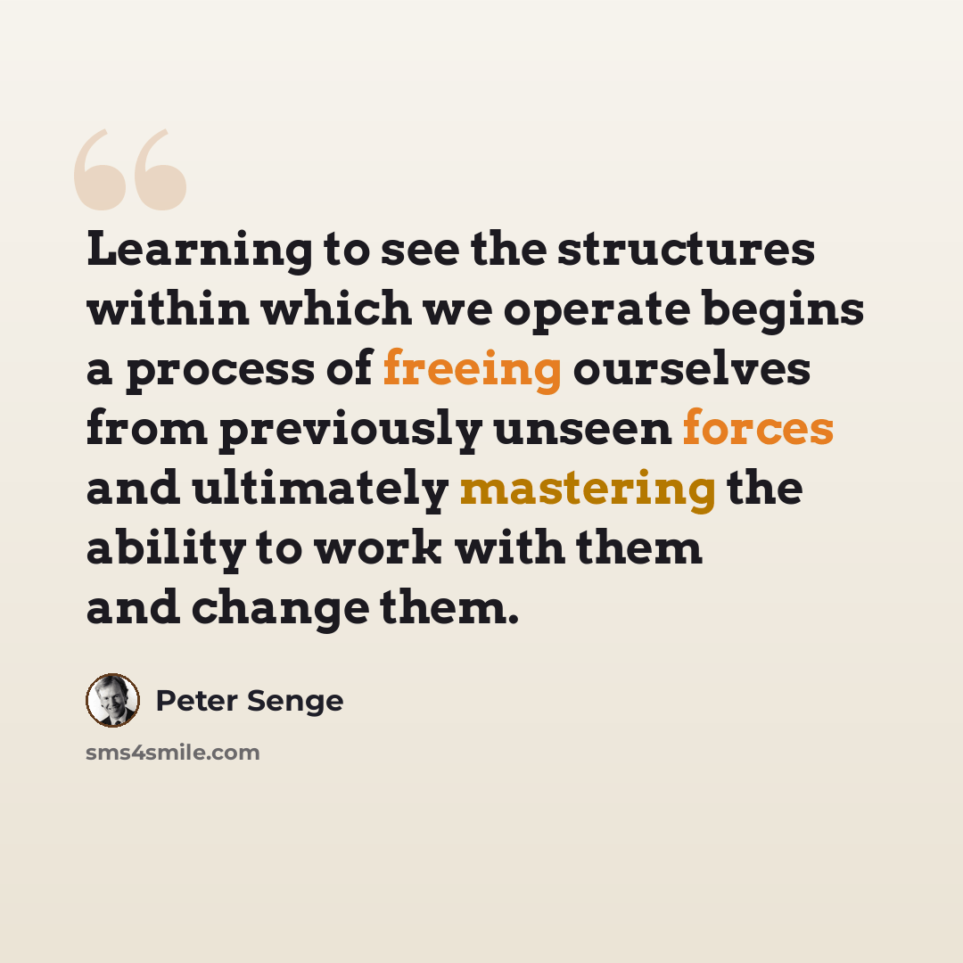 “Learning to see the structures within which we operate begins a process of freeing ourselves from previously unseen forces and ultimately mastering the ability to work with them and change them.” quote by Peter Senge