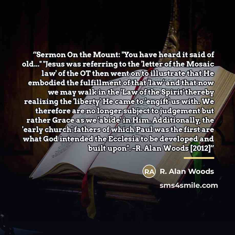 “Sermon On the Mount: "You have heard it said of old..." "Jesus was referring to the 'letter of the Mosaic law' of the OT then went on to illustrate that He embodied the fulfillment of that 'law' and that now we may walk in the 'Law of the Spirit' thereby realizing the 'liberty' He came to 'engift'…” quote by R. Alan Woods