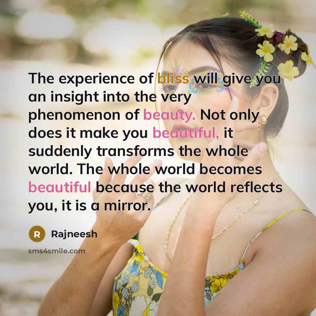 “The experience of bliss will give you an insight into the very phenomenon of beauty. Not only does it make you beautiful, it suddenly transforms the whole world. The whole world becomes beautiful because the world reflects you, it is a mirror.” quote by Rajneesh