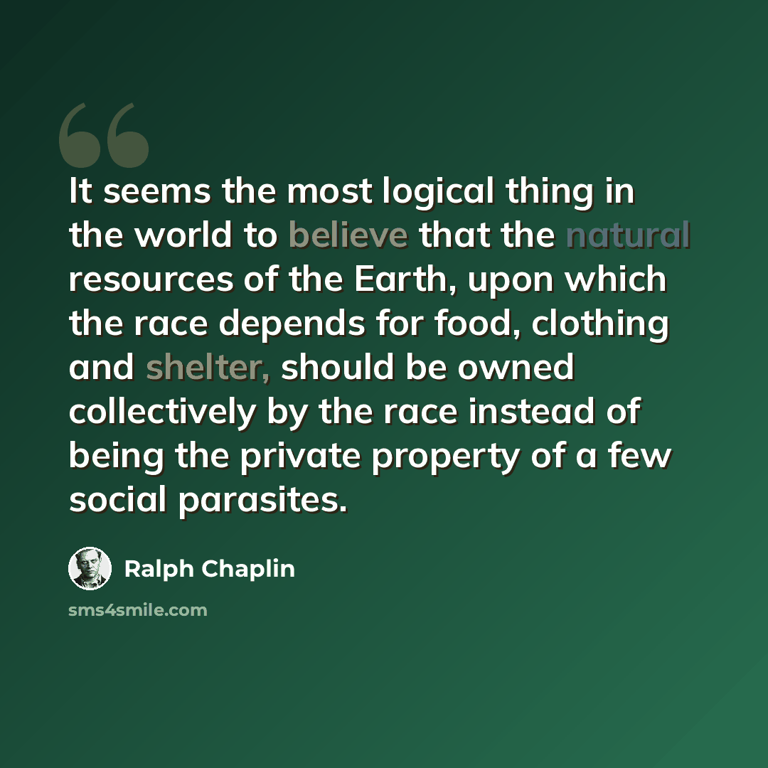 “It seems the most logical thing in the world to believe that the natural resources of the Earth, upon which the race depends for food, clothing and shelter, should be owned collectively by the race instead of being the private property of a few social parasites.” quote by Ralph Chaplin