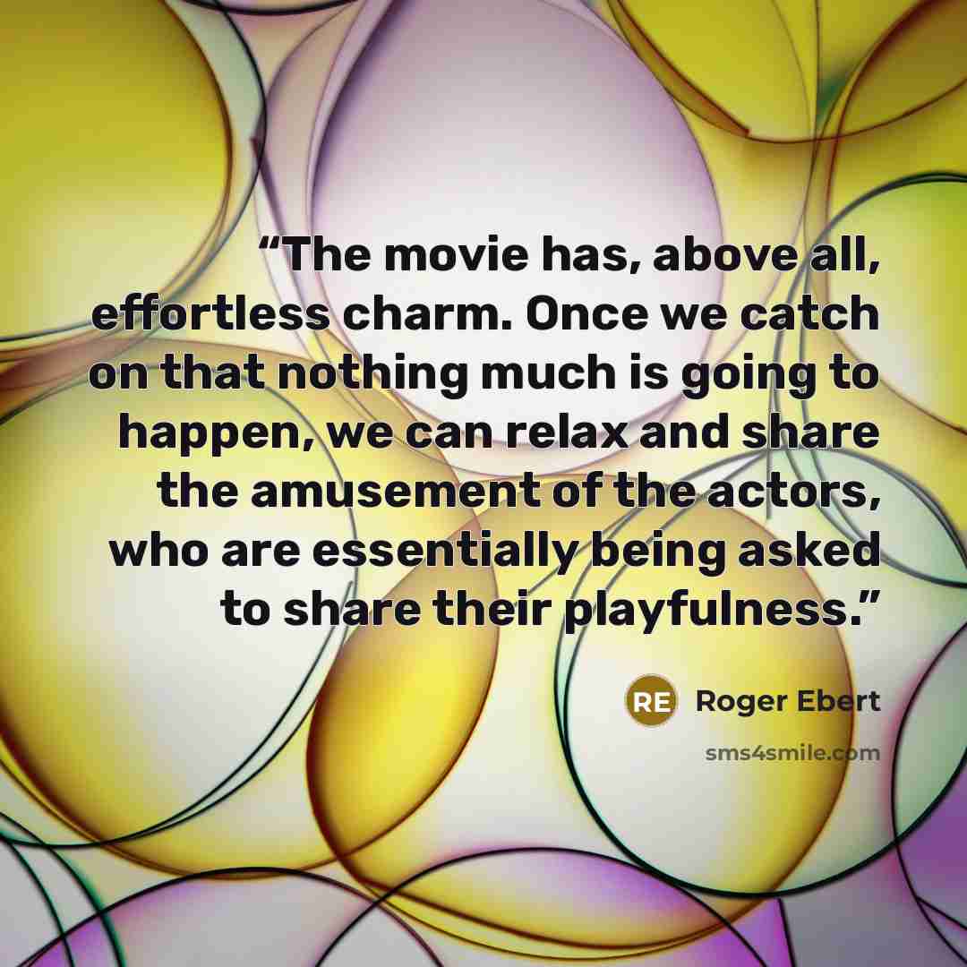 “The movie has, above all, effortless charm. Once we catch on that nothing much is going to happen, we can relax and share the amusement of the actors, who are essentially being asked to share their playfulness.” quote by Roger Ebert