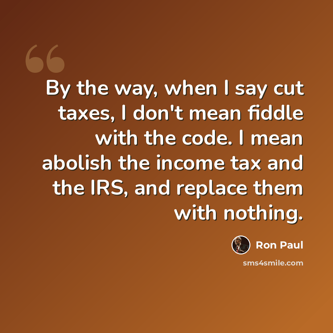 “By the way, when I say cut taxes, I don't mean fiddle with the code. I mean abolish the income tax and the IRS, and replace them with nothing.” quote by Ron Paul