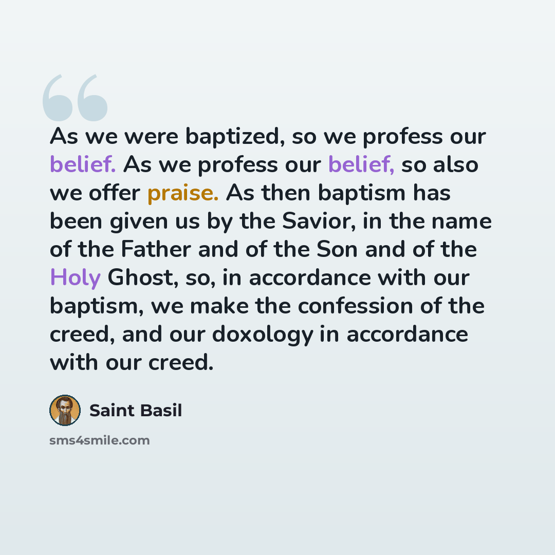 “As we were baptized, so we profess our belief. As we profess our belief, so also we offer praise. As then baptism has been given us by the Savior, in the name of the Father and of the Son and of the Holy Ghost, so, in accordance with our baptism, we make the confession of the creed, and our…” quote by Saint Basil