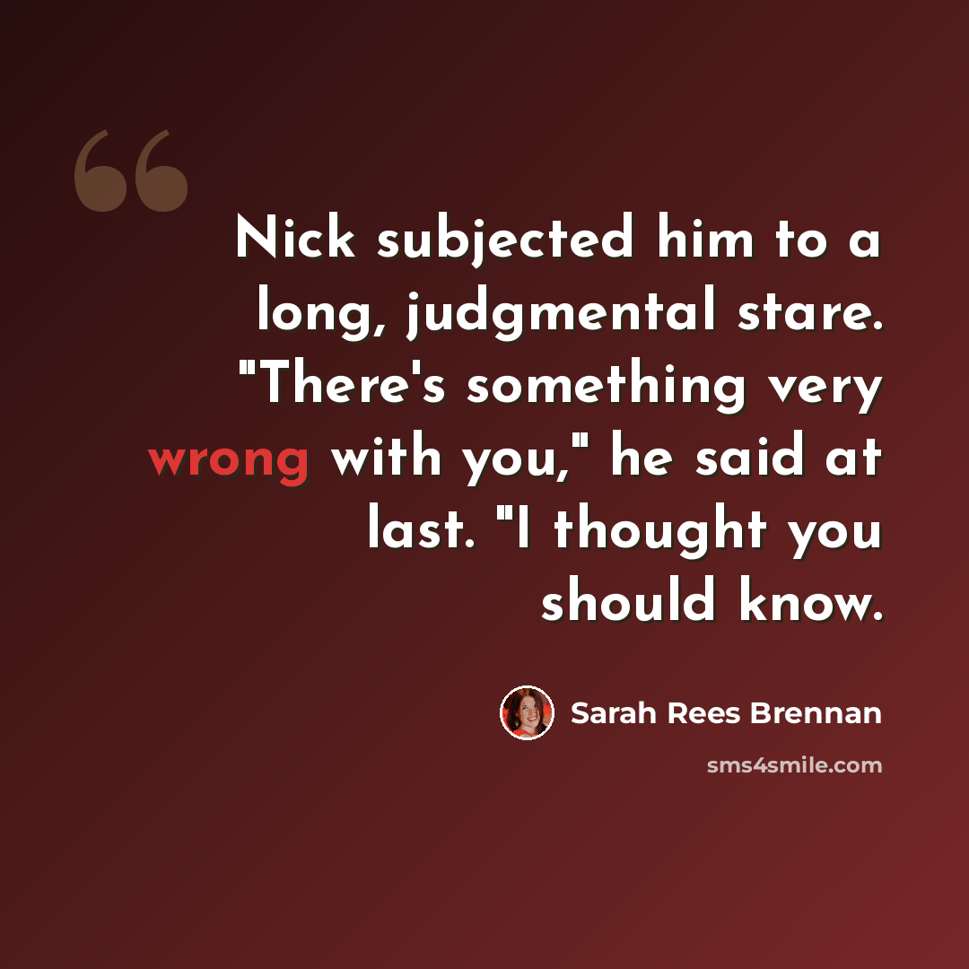 “Nick subjected him to a long, judgmental stare. "There's something very wrong with you," he said at last. "I thought you should know.” quote by Sarah Rees Brennan