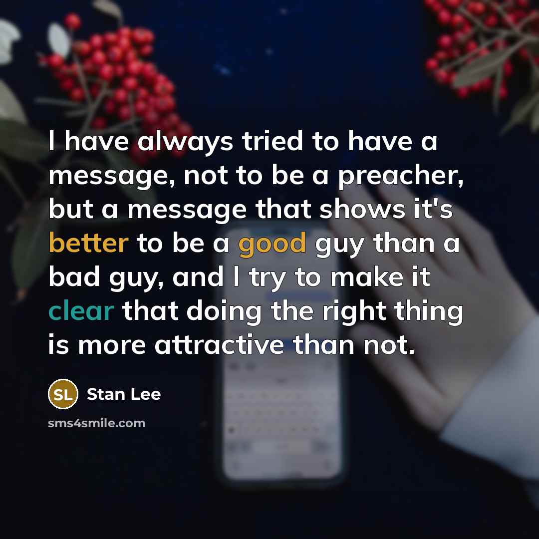 “I have always tried to have a message, not to be a preacher, but a message that shows it's better to be a good guy than a bad guy, and I try to make it clear that doing the right thing is more attractive than not.” quote by Stan Lee