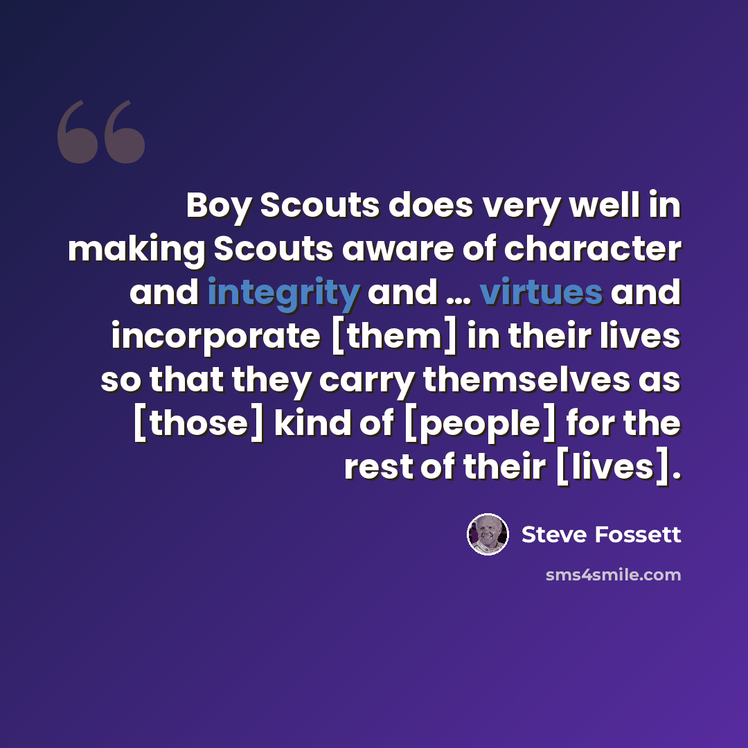 “Boy Scouts does very well in making Scouts aware of character and integrity and … virtues and incorporate [them] in their lives so that they carry themselves as [those] kind of [people] for the rest of their [lives].” quote by Steve Fossett