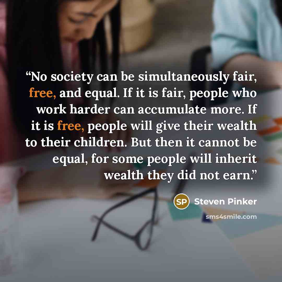 “No society can be simultaneously fair, free, and equal. If it is fair, people who work harder can accumulate more. If it is free, people will give their wealth to their children. But then it cannot be equal, for some people will inherit wealth they did not earn.” quote by Steven Pinker