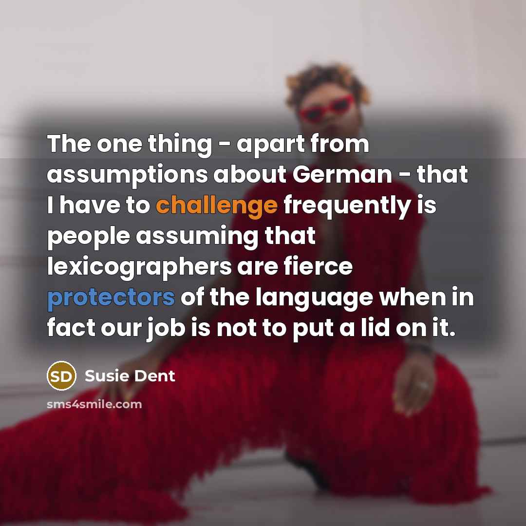 “The one thing - apart from assumptions about German - that I have to challenge frequently is people assuming that lexicographers are fierce protectors of the language when in fact our job is not to put a lid on it.” quote by Susie Dent