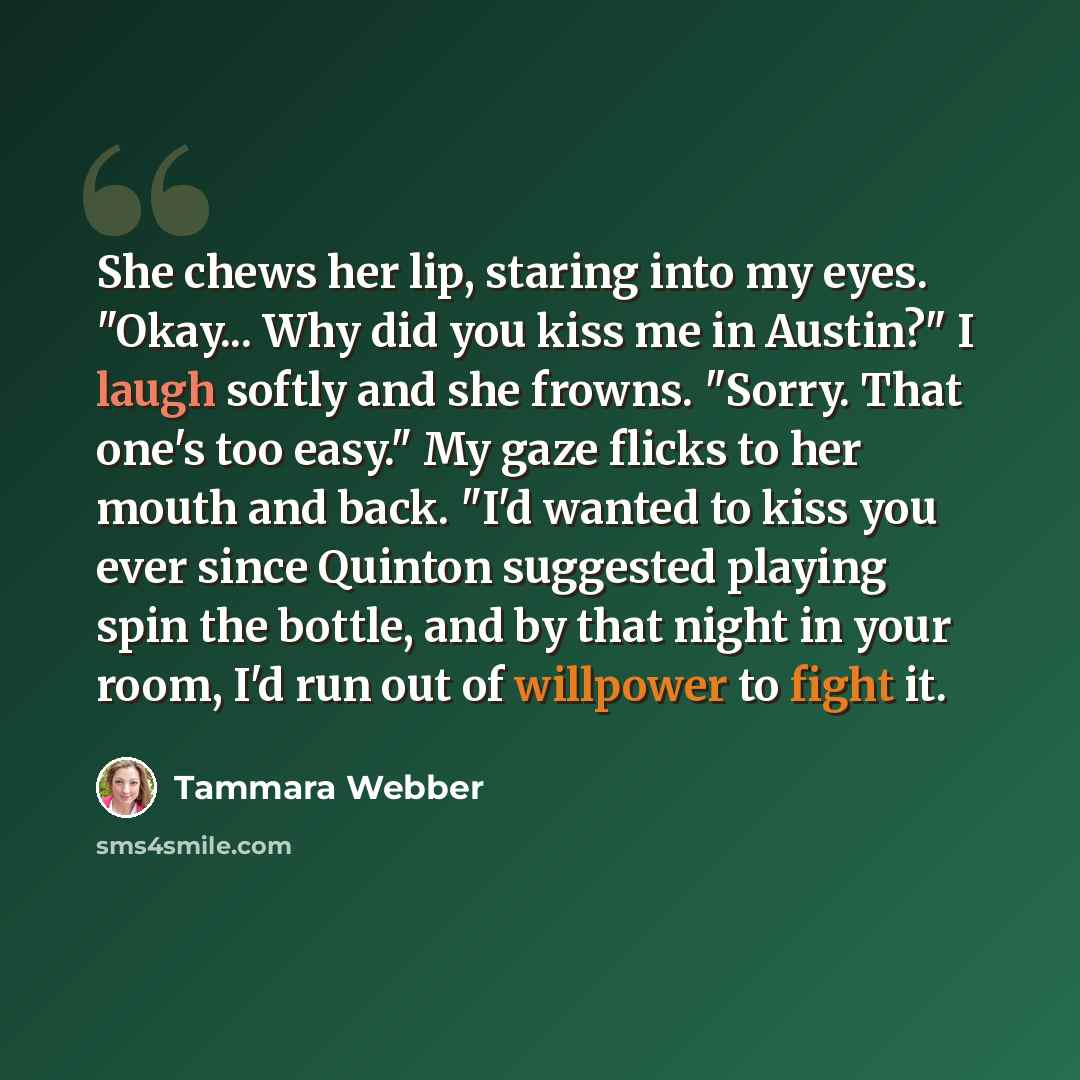“She chews her lip, staring into my eyes. "Okay... Why did you kiss me in Austin?" I laugh softly and she frowns. "Sorry. That one's too easy." My gaze flicks to her mouth and back. "I'd wanted to kiss you ever since Quinton suggested playing spin the bottle, and by that night in your room, I'd run…” quote by Tammara Webber