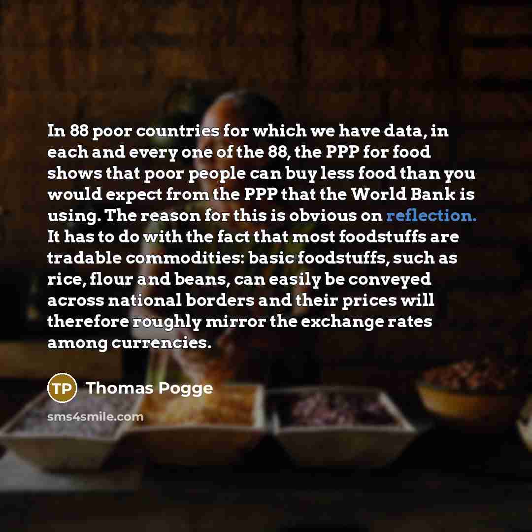 “In 88 poor countries for which we have data, in each and every one of the 88, the PPP for food shows that poor people can buy less food than you would expect from the PPP that the World Bank is using. The reason for this is obvious on reflection. It has to do with the fact that most foodstuffs are…” quote by Thomas Pogge