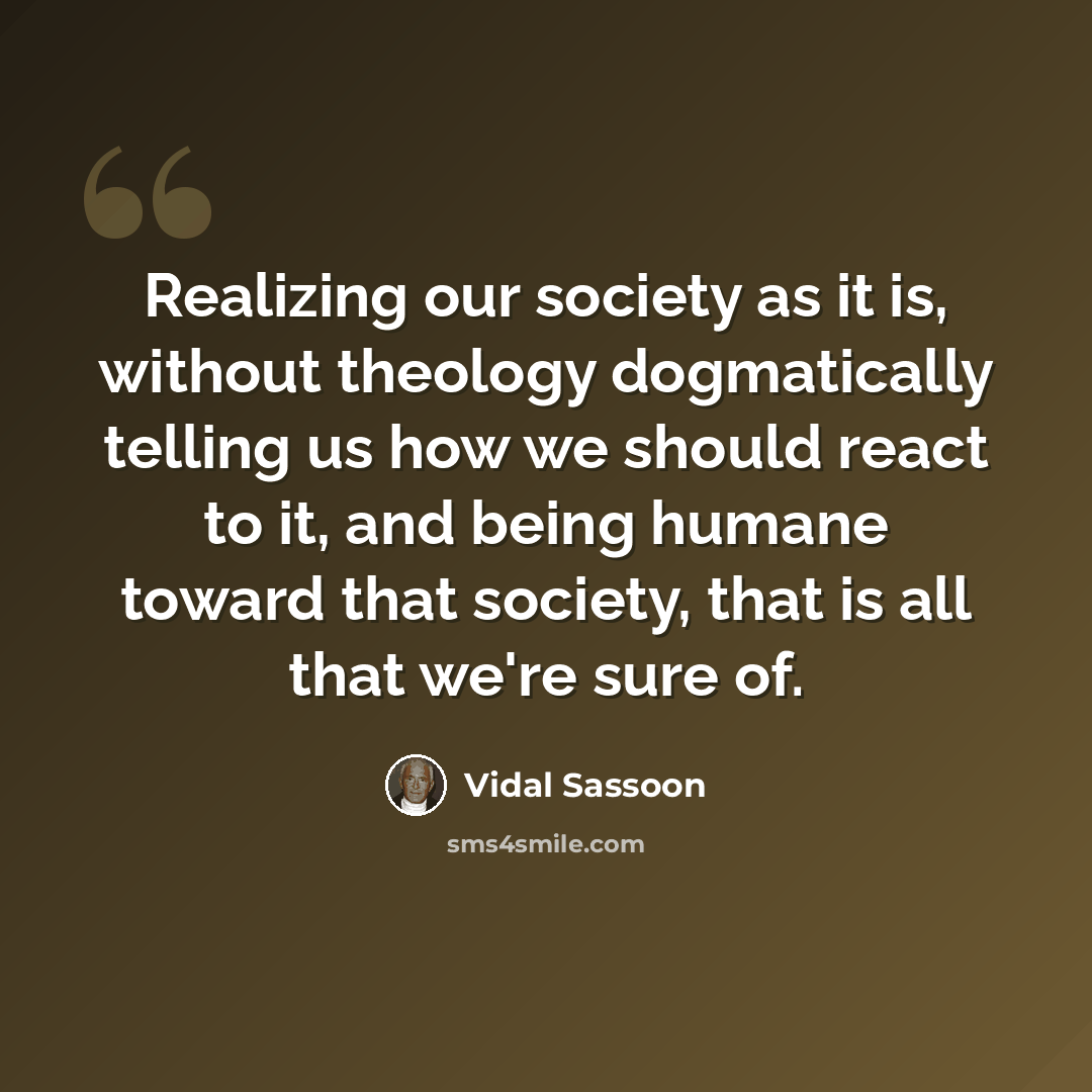“Realizing our society as it is, without theology dogmatically telling us how we should react to it, and being humane toward that society, that is all that we're sure of.” quote by Vidal Sassoon