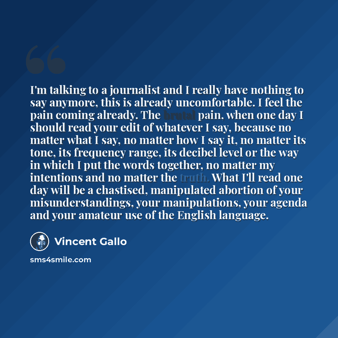 “I'm talking to a journalist and I really have nothing to say anymore, this is already uncomfortable. I feel the pain coming already. The brutal pain, when one day I should read your edit of whatever I say, because no matter what I say, no matter how I say it, no matter its tone, its frequency…” quote by Vincent Gallo