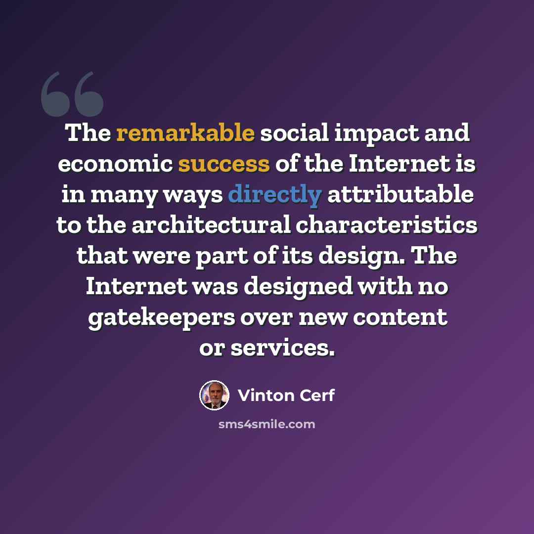 “The remarkable social impact and economic success of the Internet is in many ways directly attributable to the architectural characteristics that were part of its design. The Internet was designed with no gatekeepers over new content or services.” quote by Vinton Cerf