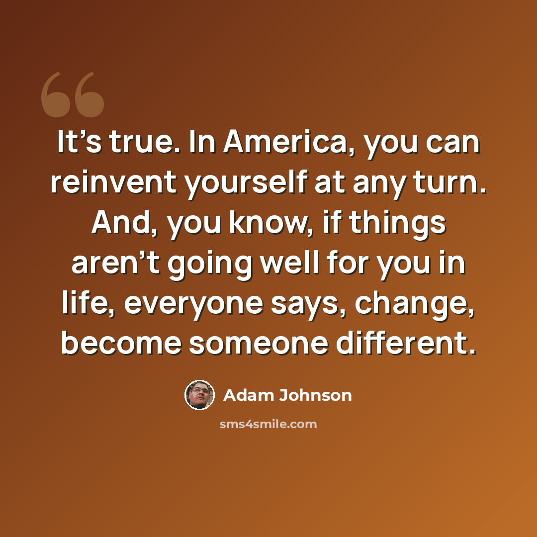 “It's true. In America, you can reinvent yourself at any turn. And, you know, if things aren't going well for you in life, everyone says, change, become someone different.” quote by Adam Johnson