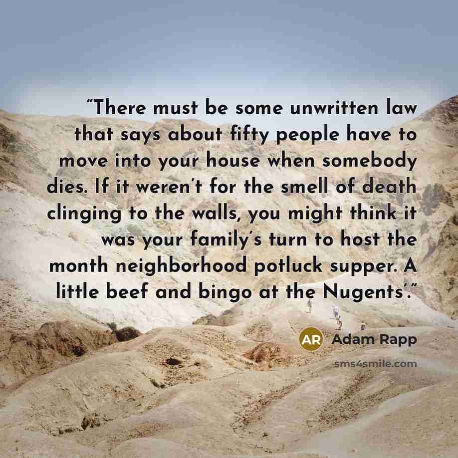 “There must be some unwritten law that says about fifty people have to move into your house when somebody dies. If it weren’t for the smell of death clinging to the walls, you might think it was your family’s turn to host the month neighborhood potluck supper. A little beef and bingo at the Nugents’.” quote by Adam Rapp